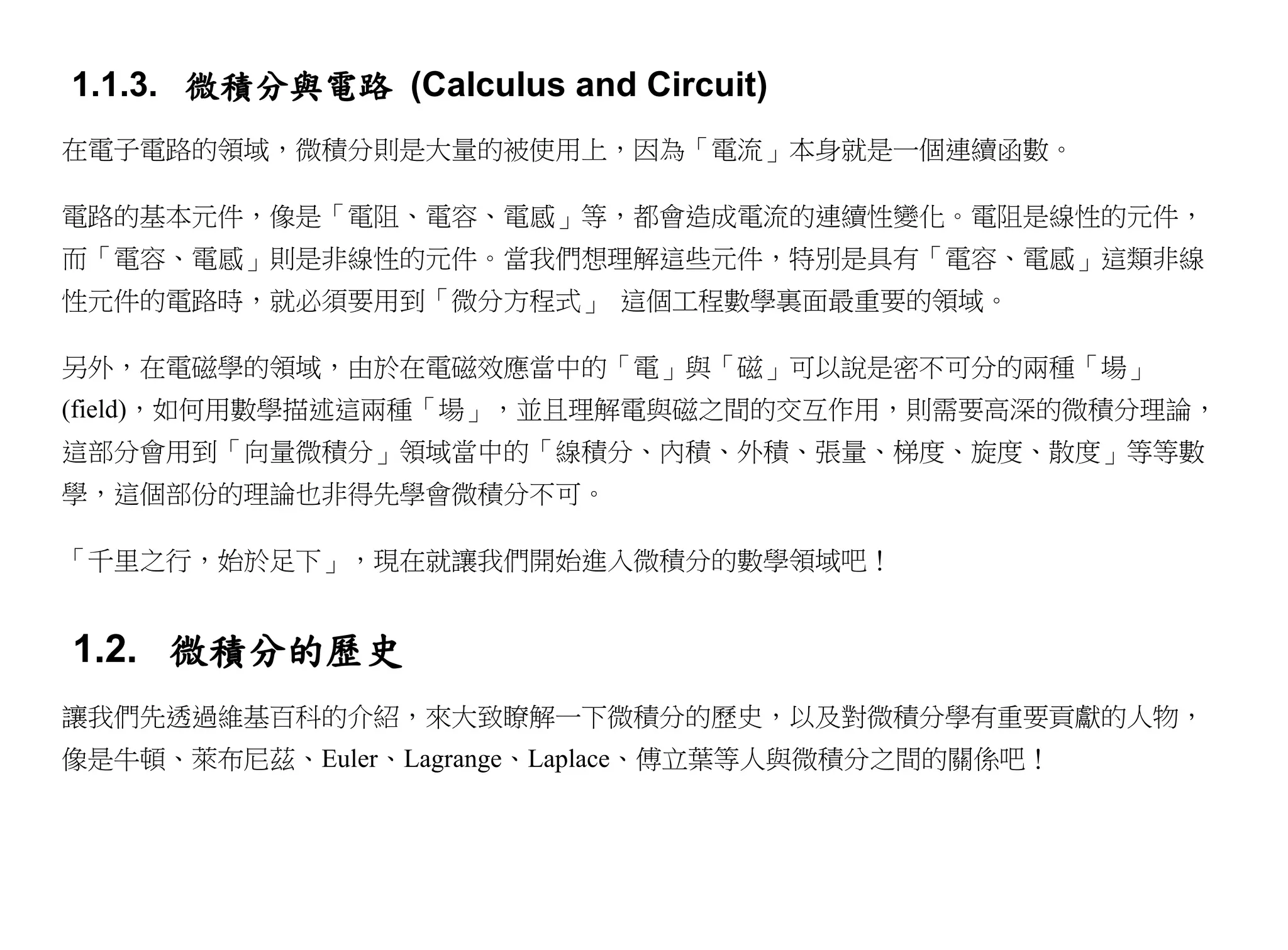 1.1.3. 微積分與電路 (Calculus and Circuit)
在電子電路的領域，微積分則是大量的被使用上，因為「電流」本身就是一個連續函數。

電路的基本元件，像是「電阻、電容、電感」等，都會造成電流的連續性變化。電阻是線性的元件，
而「電容、電感」則是非線性的元件。當我們想理解這些元件，特別是具有「電容、電感」這類非線
性元件的電路時，就必須要用到「微分方程式」 這個工程數學裏面最重要的領域。

另外，在電磁學的領域，由於在電磁效應當中的「電」與「磁」可以說是密不可分的兩種「場」
(field)，如何用數學描述這兩種「場」，並且理解電與磁之間的交互作用，則需要高深的微積分理論，
這部分會用到「向量微積分」領域當中的「線積分、內積、外積、張量、梯度、旋度、散度」等等數
學，這個部份的理論也非得先學會微積分不可。

「千里之行，始於足下」，現在就讓我們開始進入微積分的數學領域吧！


1.2. 微積分的歷史
讓我們先透過維基百科的介紹，來大致瞭解一下微積分的歷史，以及對微積分學有重要貢獻的人物，
像是牛頓、萊布尼茲、Euler、Lagrange、Laplace、傅立葉等人與微積分之間的關係吧！
 