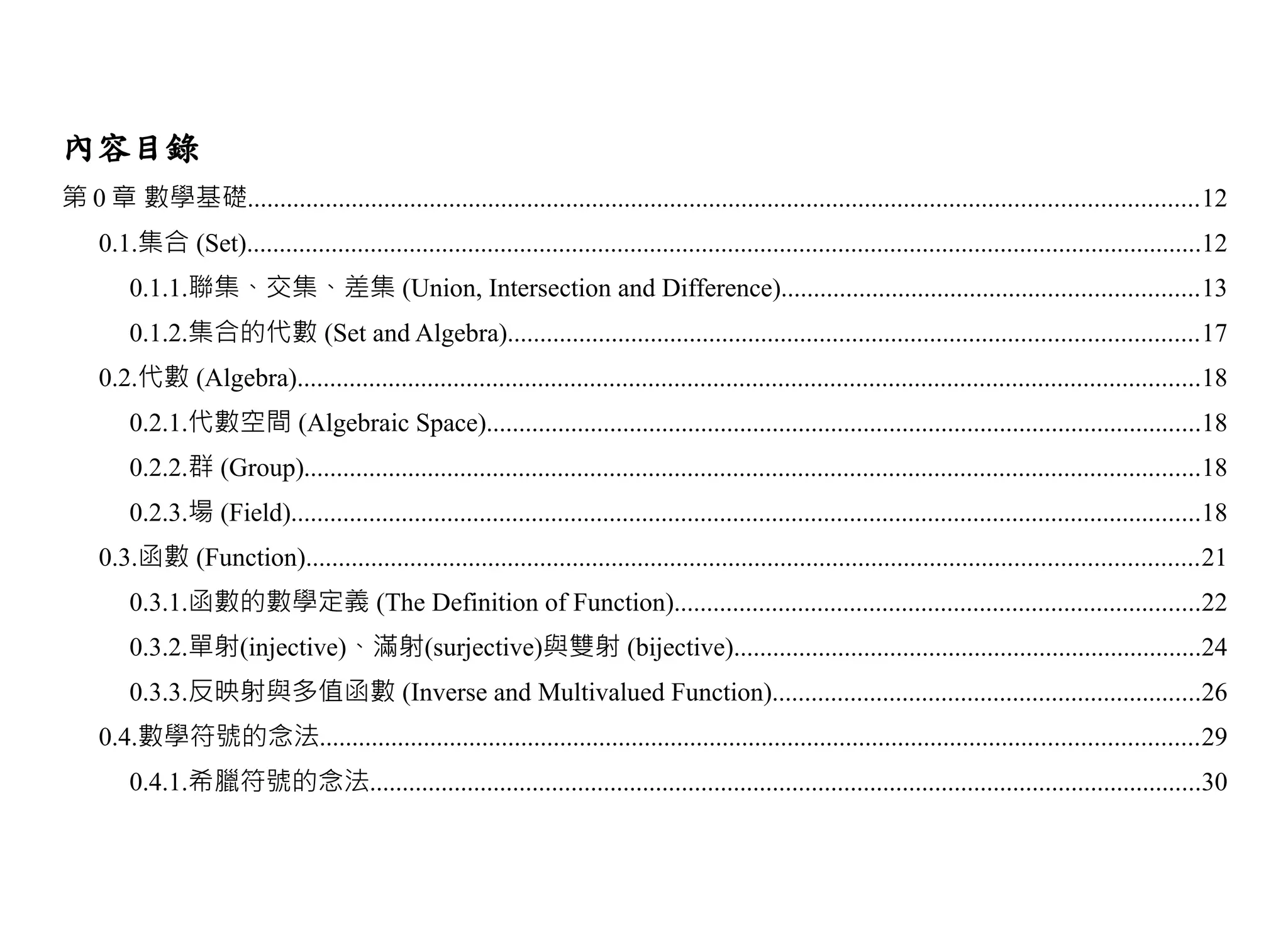 內容目錄
第 0 章 數學基礎..................................................................................................................................................12
     0.1.集合 (Set)...................................................................................................................................................12
         0.1.1.聯集、交集、差集 (Union, Intersection and Difference)................................................................13
         0.1.2.集合的代數 (Set and Algebra)..........................................................................................................17
     0.2.代數 (Algebra)...........................................................................................................................................18
         0.2.1.代數空間 (Algebraic Space)..............................................................................................................18
         0.2.2.群 (Group)..........................................................................................................................................18
         0.2.3.場 (Field)............................................................................................................................................18
     0.3.函數 (Function).........................................................................................................................................21
         0.3.1.函數的數學定義 (The Definition of Function).................................................................................22
         0.3.2.單射(injective)、滿射(surjective)與雙射 (bijective)........................................................................24
         0.3.3.反映射與多值函數 (Inverse and Multivalued Function)..................................................................26
     0.4.數學符號的念法.......................................................................................................................................29
         0.4.1.希臘符號的念法................................................................................................................................30
 