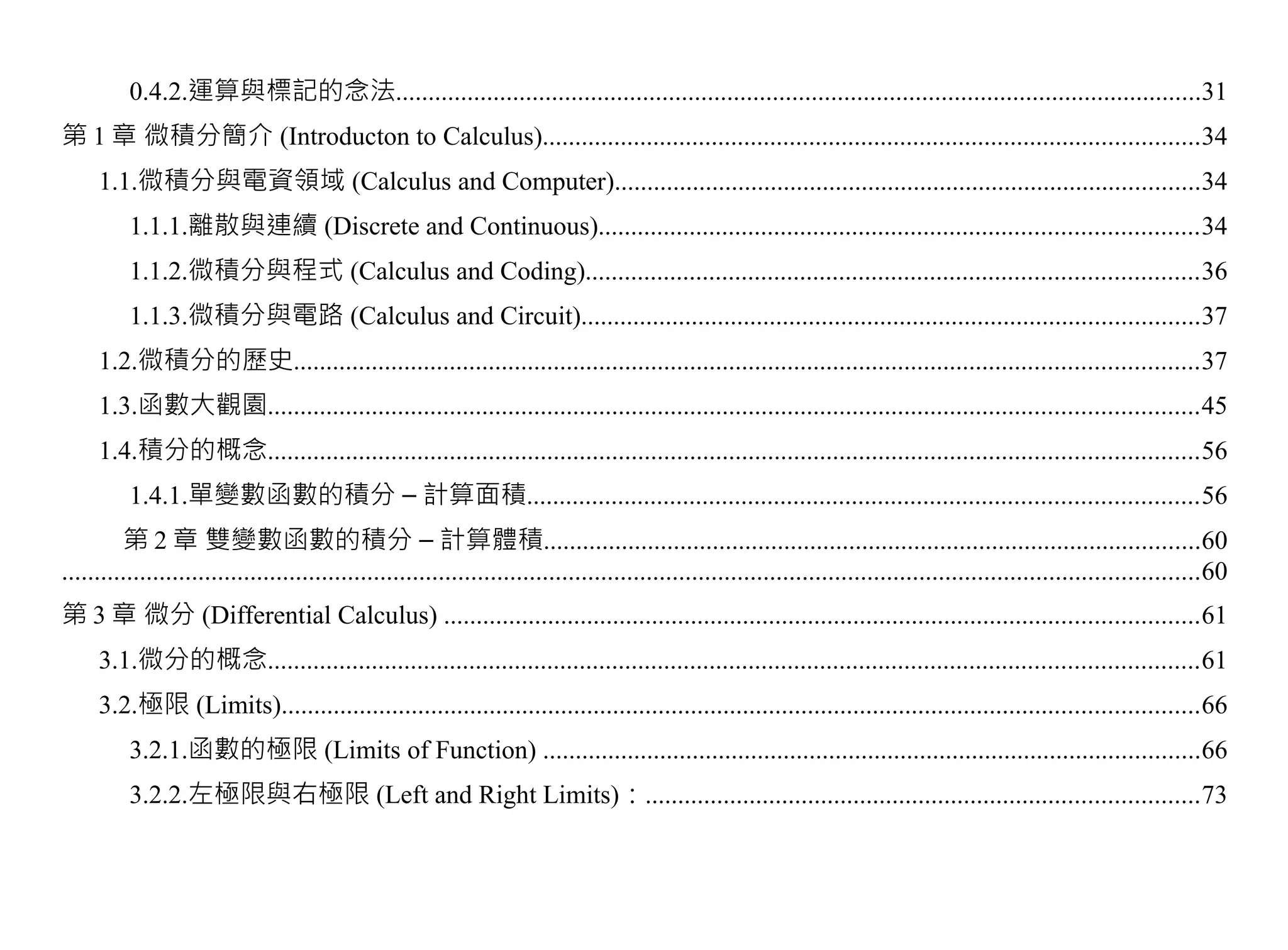 0.4.2.運算與標記的念法............................................................................................................................31
第 1 章 微積分簡介 (Introducton to Calculus).....................................................................................................34
     1.1.微積分與電資領域 (Calculus and Computer)..........................................................................................34
          1.1.1.離散與連續 (Discrete and Continuous)............................................................................................34
          1.1.2.微積分與程式 (Calculus and Coding)..............................................................................................36
          1.1.3.微積分與電路 (Calculus and Circuit)...............................................................................................37
     1.2.微積分的歷史...........................................................................................................................................37
     1.3.函數大觀園...............................................................................................................................................45
     1.4.積分的概念...............................................................................................................................................56
          1.4.1.單變數函數的積分 – 計算面積.......................................................................................................56
         第 2 章 雙變數函數的積分 – 計算體積.....................................................................................................60
...............................................................................................................................................................................60
第 3 章 微分 (Differential Calculus) ....................................................................................................................61
     3.1.微分的概念...............................................................................................................................................61
     3.2.極限 (Limits).............................................................................................................................................66
          3.2.1.函數的極限 (Limits of Function) .....................................................................................................66
          3.2.2.左極限與右極限 (Left and Right Limits)：.....................................................................................73
 