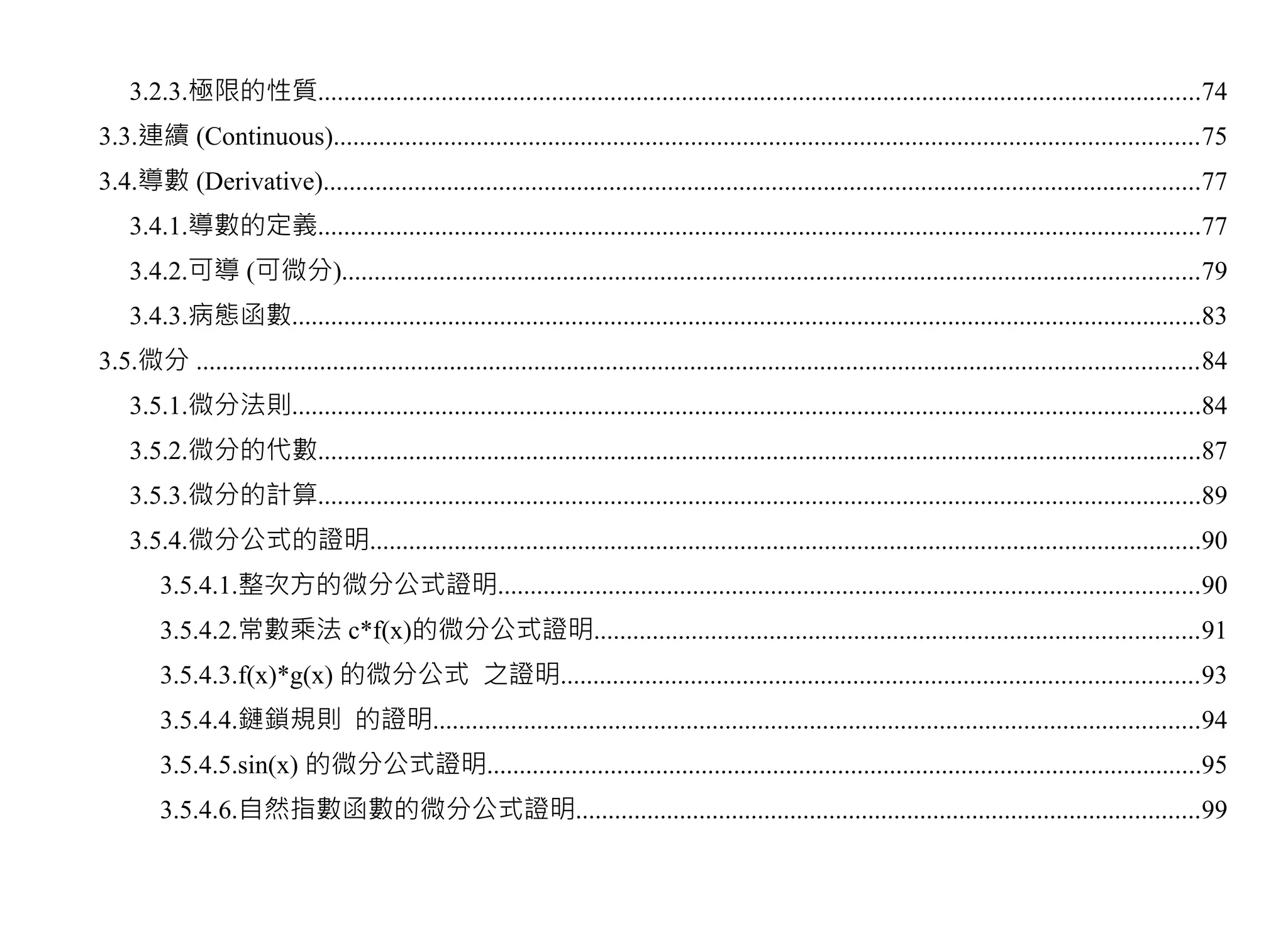 3.2.3.極限的性質........................................................................................................................................74
3.3.連續 (Continuous).....................................................................................................................................75
3.4.導數 (Derivative).......................................................................................................................................77
    3.4.1.導數的定義........................................................................................................................................77
    3.4.2.可導 (可微分)....................................................................................................................................79
    3.4.3.病態函數............................................................................................................................................83
3.5.微分 ..........................................................................................................................................................84
    3.5.1.微分法則............................................................................................................................................84
    3.5.2.微分的代數........................................................................................................................................87
    3.5.3.微分的計算........................................................................................................................................89
    3.5.4.微分公式的證明................................................................................................................................90
        3.5.4.1.整次方的微分公式證明............................................................................................................90
        3.5.4.2.常數乘法 c*f(x)的微分公式證明.............................................................................................91
        3.5.4.3.f(x)*g(x) 的微分公式 之證明..................................................................................................93
        3.5.4.4.鏈鎖規則 的證明......................................................................................................................94
        3.5.4.5.sin(x) 的微分公式證明..............................................................................................................95
        3.5.4.6.自然指數函數的微分公式證明................................................................................................99
 