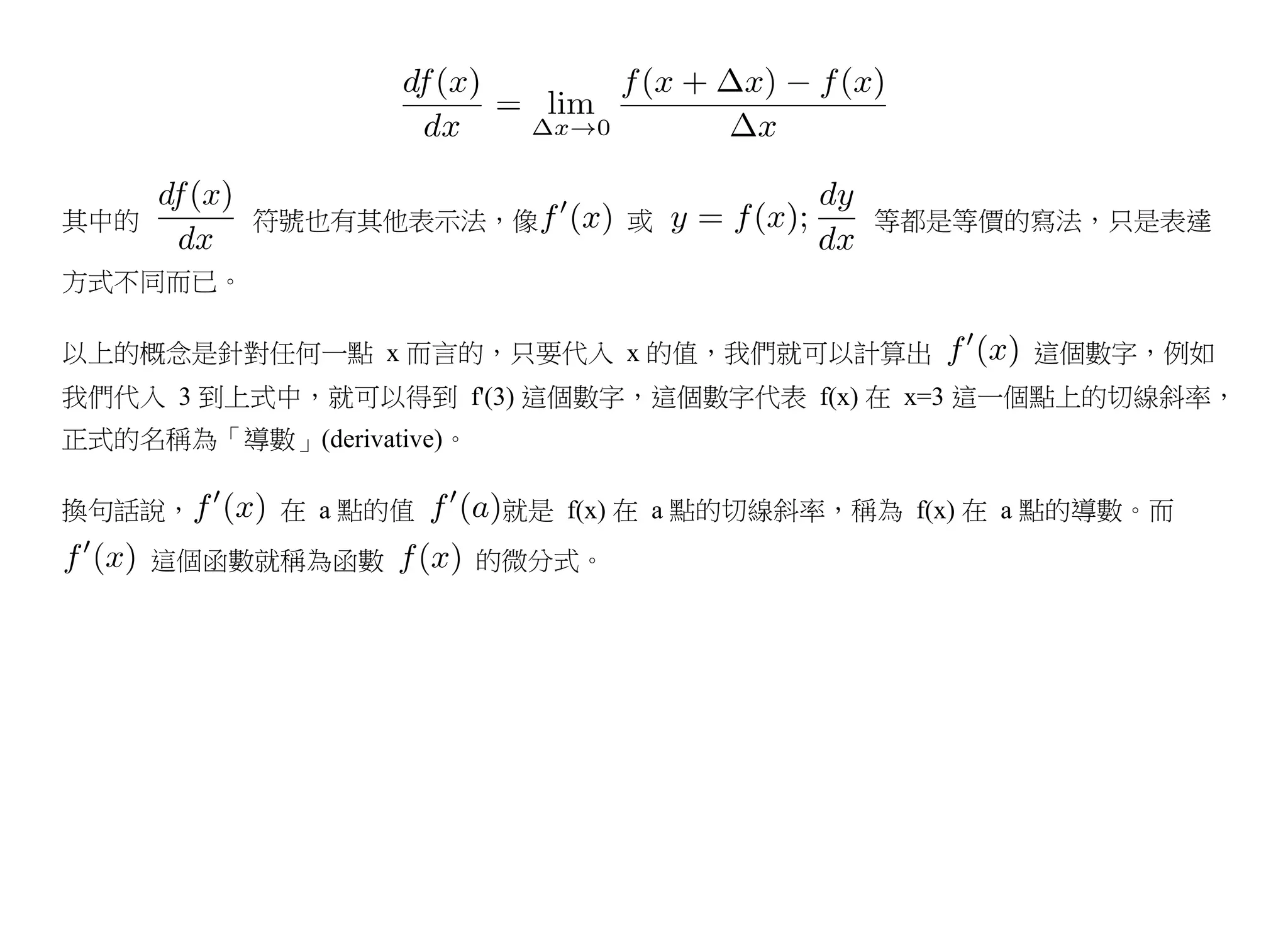 其中的       符號也有其他表示法，像             或            等都是等價的寫法，只是表達

方式不同而已。

以上的概念是針對任何一點 x 而言的，只要代入 x 的值，我們就可以計算出                   這個數字，例如
我們代入 3 到上式中，就可以得到 f'(3) 這個數字，這個數字代表 f(x) 在 x=3 這一個點上的切線斜率，
正式的名稱為「導數」(derivative)。

換句話說，       在 a 點的值        就是 f(x) 在 a 點的切線斜率，稱為 f(x) 在 a 點的導數。而
      這個函數就稱為函數           的微分式。
 