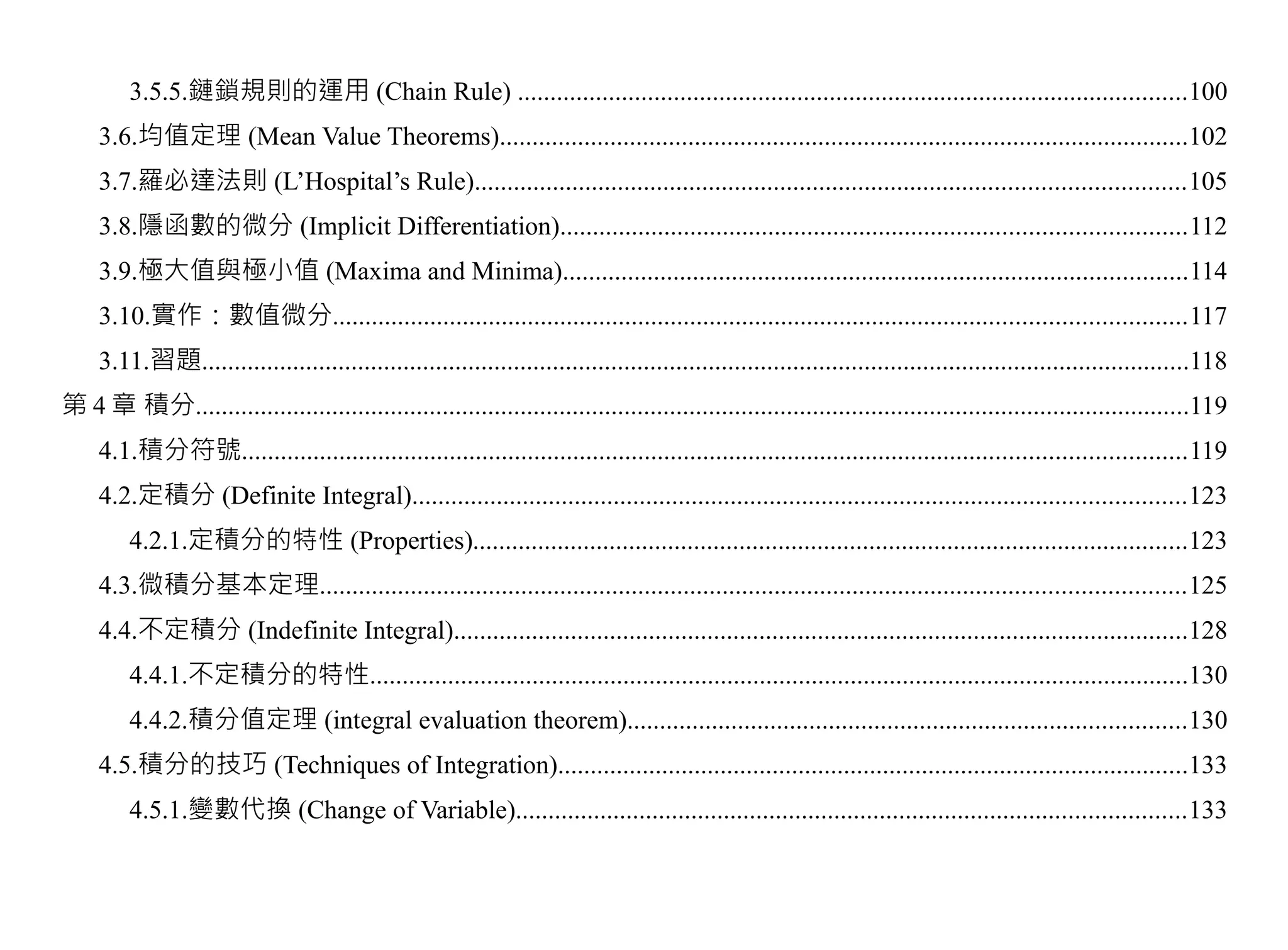 3.5.5.鏈鎖規則的運用 (Chain Rule) .......................................................................................................100
     3.6.均值定理 (Mean Value Theorems)..........................................................................................................102
     3.7.羅必達法則 (L’Hospital’s Rule).............................................................................................................105
     3.8.隱函數的微分 (Implicit Differentiation)................................................................................................112
     3.9.極大值與極小值 (Maxima and Minima)................................................................................................114
     3.10.實作：數值微分...................................................................................................................................117
     3.11.習題........................................................................................................................................................118
第 4 章 積分.........................................................................................................................................................119
     4.1.積分符號.................................................................................................................................................119
     4.2.定積分 (Definite Integral).......................................................................................................................123
         4.2.1.定積分的特性 (Properties)..............................................................................................................123
     4.3.微積分基本定理.....................................................................................................................................125
     4.4.不定積分 (Indefinite Integral).................................................................................................................128
         4.4.1.不定積分的特性..............................................................................................................................130
         4.4.2.積分值定理 (integral evaluation theorem)......................................................................................130
     4.5.積分的技巧 (Techniques of Integration).................................................................................................133
         4.5.1.變數代換 (Change of Variable).......................................................................................................133
 