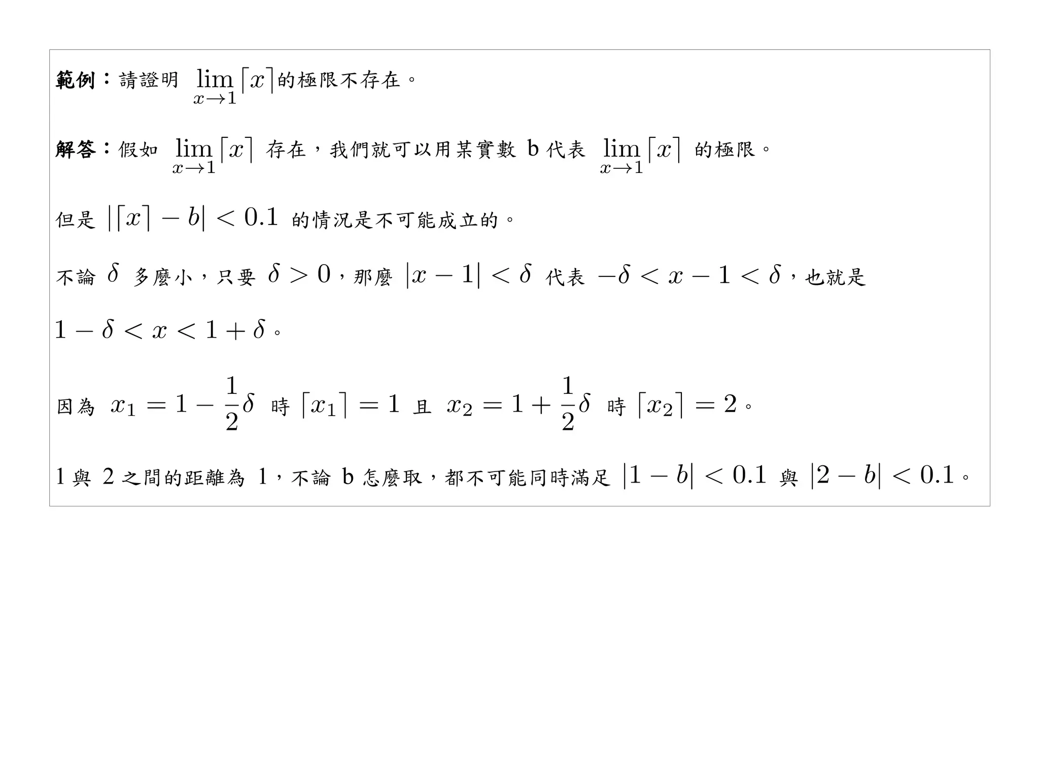 範例：請證明        的極限不存在。


解答：假如         存在，我們就可以用某實數 b 代表          的極限。


但是                的情況是不可能成立的。

不論   多麼小，只要        ，那麼          代表              ，也就是

              。


因為            時          且           時     。


1 與 2 之間的距離為 1，不論 b 怎麼取，都不可能同時滿足                與      。
 
