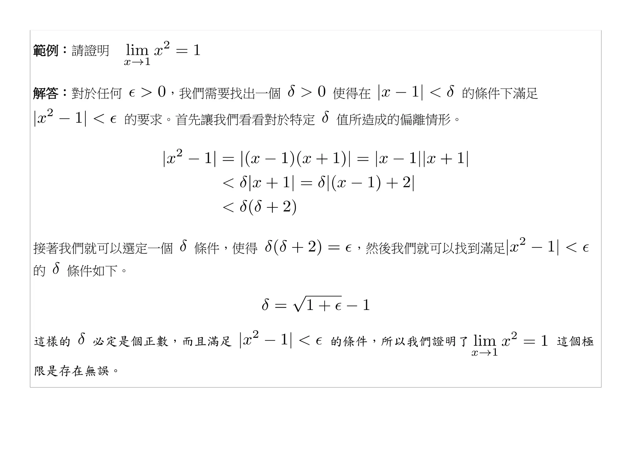 範例：請證明


解答：對於任何      ，我們需要找出一個      使得在       的條件下滿足

          的要求。首先讓我們看看對於特定   值所造成的偏離情形。




接著我們就可以選定一個    條件，使得         ，然後我們就可以找到滿足
的   條件如下。




這樣的   必定是個正數，而且滿足           的條件，所以我們證明了        這個極

限是存在無誤。
 