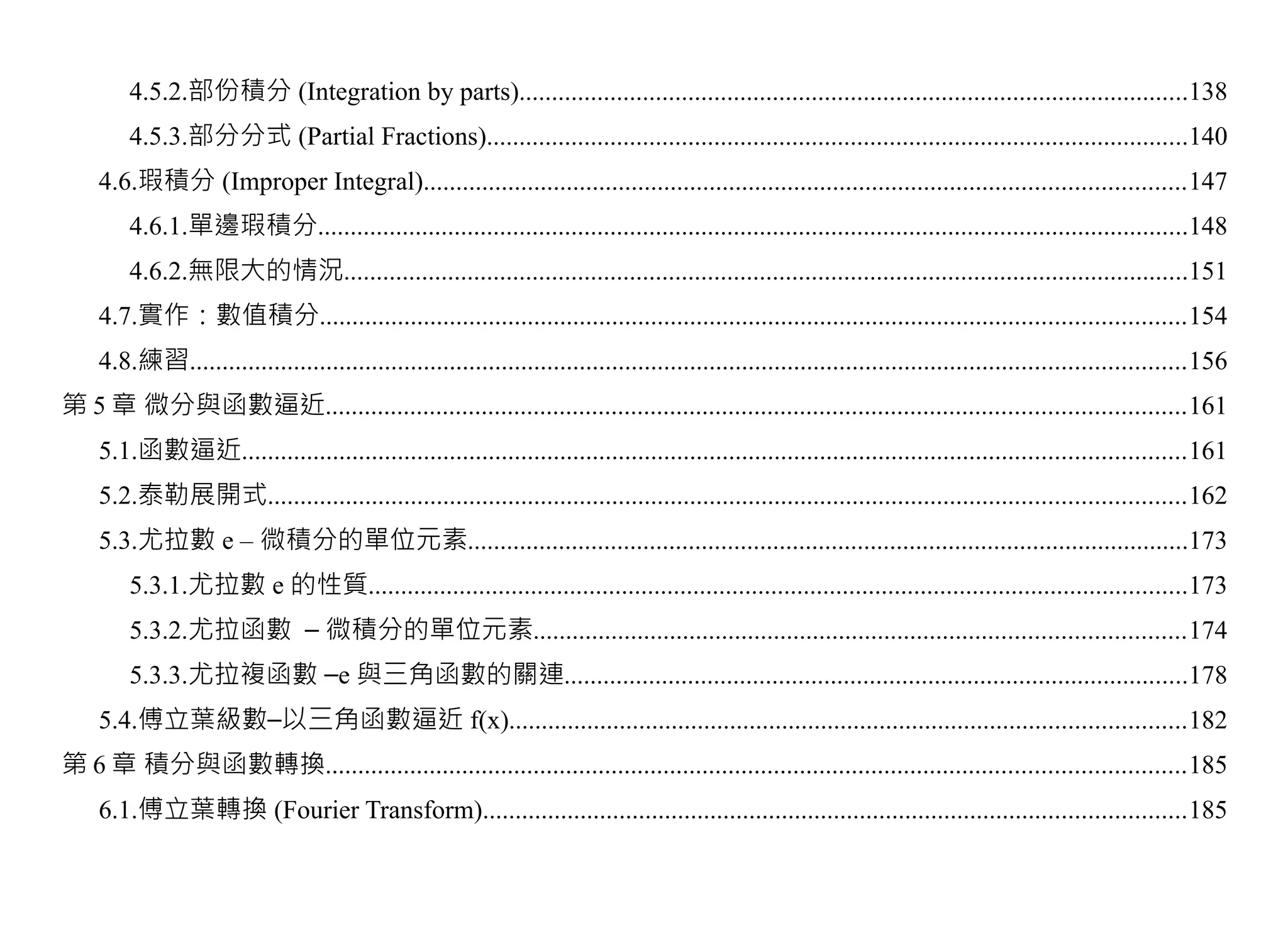 4.5.2.部份積分 (Integration by parts).......................................................................................................138
        4.5.3.部分分式 (Partial Fractions)............................................................................................................140
    4.6.瑕積分 (Improper Integral).....................................................................................................................147
        4.6.1.單邊瑕積分......................................................................................................................................148
        4.6.2.無限大的情況..................................................................................................................................151
    4.7.實作：數值積分.....................................................................................................................................154
    4.8.練習.........................................................................................................................................................156
第 5 章 微分與函數逼近....................................................................................................................................161
    5.1.函數逼近.................................................................................................................................................161
    5.2.泰勒展開式.............................................................................................................................................162
    5.3.尤拉數 e – 微積分的單位元素...............................................................................................................173
        5.3.1.尤拉數 e 的性質..............................................................................................................................173
        5.3.2.尤拉函數 – 微積分的單位元素....................................................................................................174
        5.3.3.尤拉複函數 –e 與三角函數的關連................................................................................................178
    5.4.傅立葉級數–以三角函數逼近 f(x)........................................................................................................182
第 6 章 積分與函數轉換....................................................................................................................................185
    6.1.傅立葉轉換 (Fourier Transform)............................................................................................................185
 
