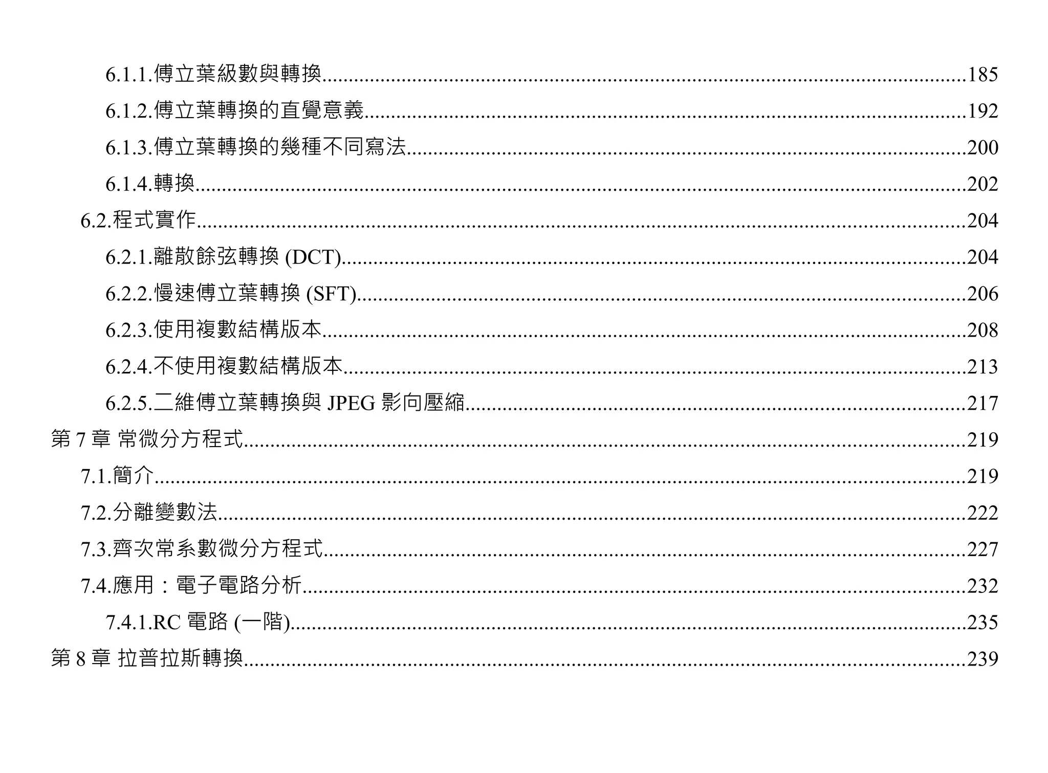 6.1.1.傅立葉級數與轉換..........................................................................................................................185
        6.1.2.傅立葉轉換的直覺意義..................................................................................................................192
        6.1.3.傅立葉轉換的幾種不同寫法..........................................................................................................200
        6.1.4.轉換..................................................................................................................................................202
    6.2.程式實作.................................................................................................................................................204
        6.2.1.離散餘弦轉換 (DCT)......................................................................................................................204
        6.2.2.慢速傅立葉轉換 (SFT)...................................................................................................................206
        6.2.3.使用複數結構版本..........................................................................................................................208
        6.2.4.不使用複數結構版本......................................................................................................................213
        6.2.5.二維傅立葉轉換與 JPEG 影向壓縮..............................................................................................217
第 7 章 常微分方程式........................................................................................................................................219
    7.1.簡介.........................................................................................................................................................219
    7.2.分離變數法.............................................................................................................................................222
    7.3.齊次常系數微分方程式.........................................................................................................................227
    7.4.應用：電子電路分析.............................................................................................................................232
        7.4.1.RC 電路 (一階)................................................................................................................................235
第 8 章 拉普拉斯轉換........................................................................................................................................239
 