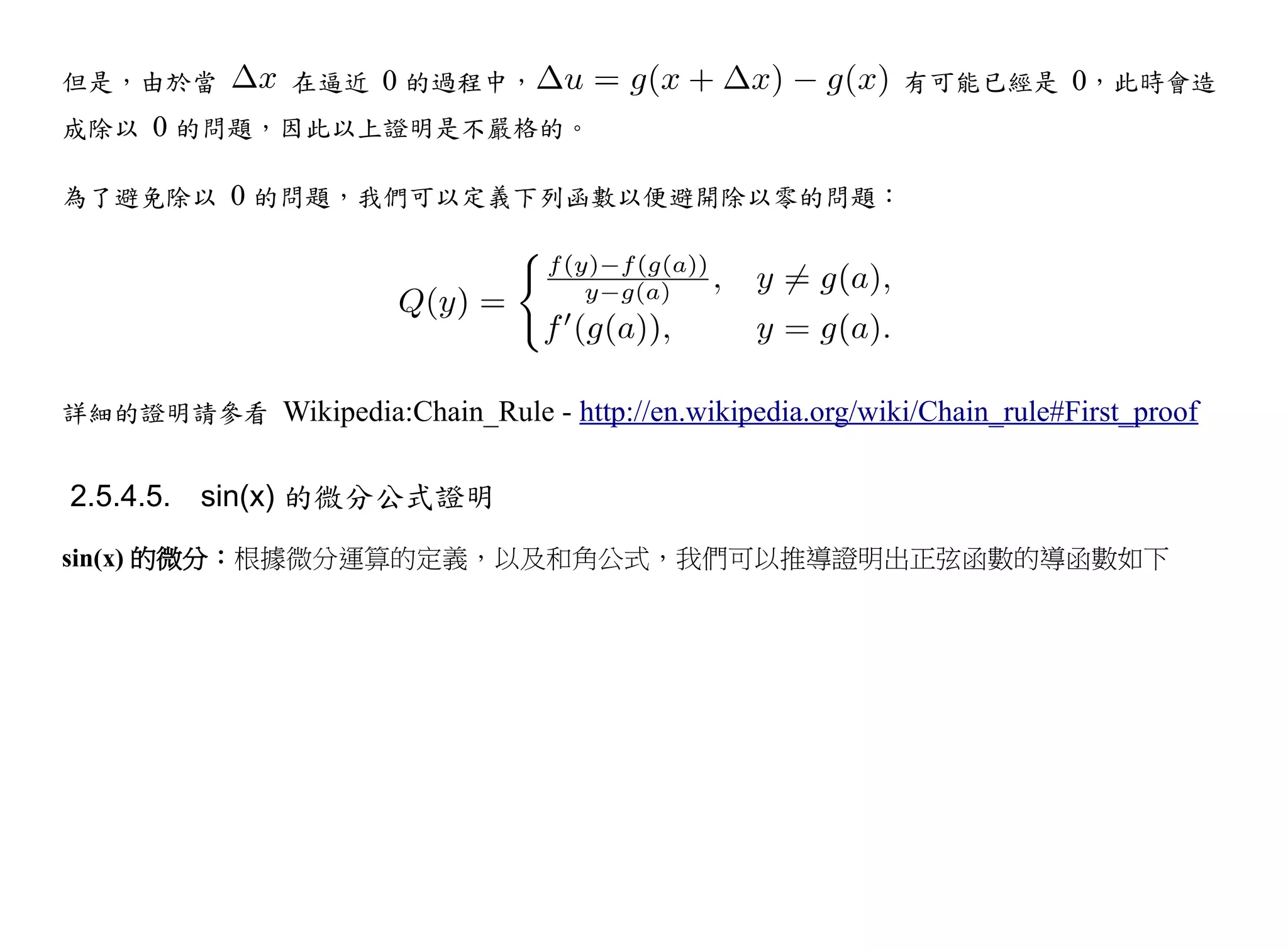 但是，由於當          在逼近 0 的過程中，                                  有可能已經是 0，此時會造
成除以 0 的問題，因此以上證明是不嚴格的。

為了避免除以 0 的問題，我們可以定義下列函數以便避開除以零的問題：




詳細的證明請參看 Wikipedia:Chain_Rule - http://en.wikipedia.org/wiki/Chain_rule#First_proof


2.5.4.5. sin(x) 的微分公式證明
sin(x) 的微分：根據微分運算的定義，以及和角公式，我們可以推導證明出正弦函數的導函數如下
 