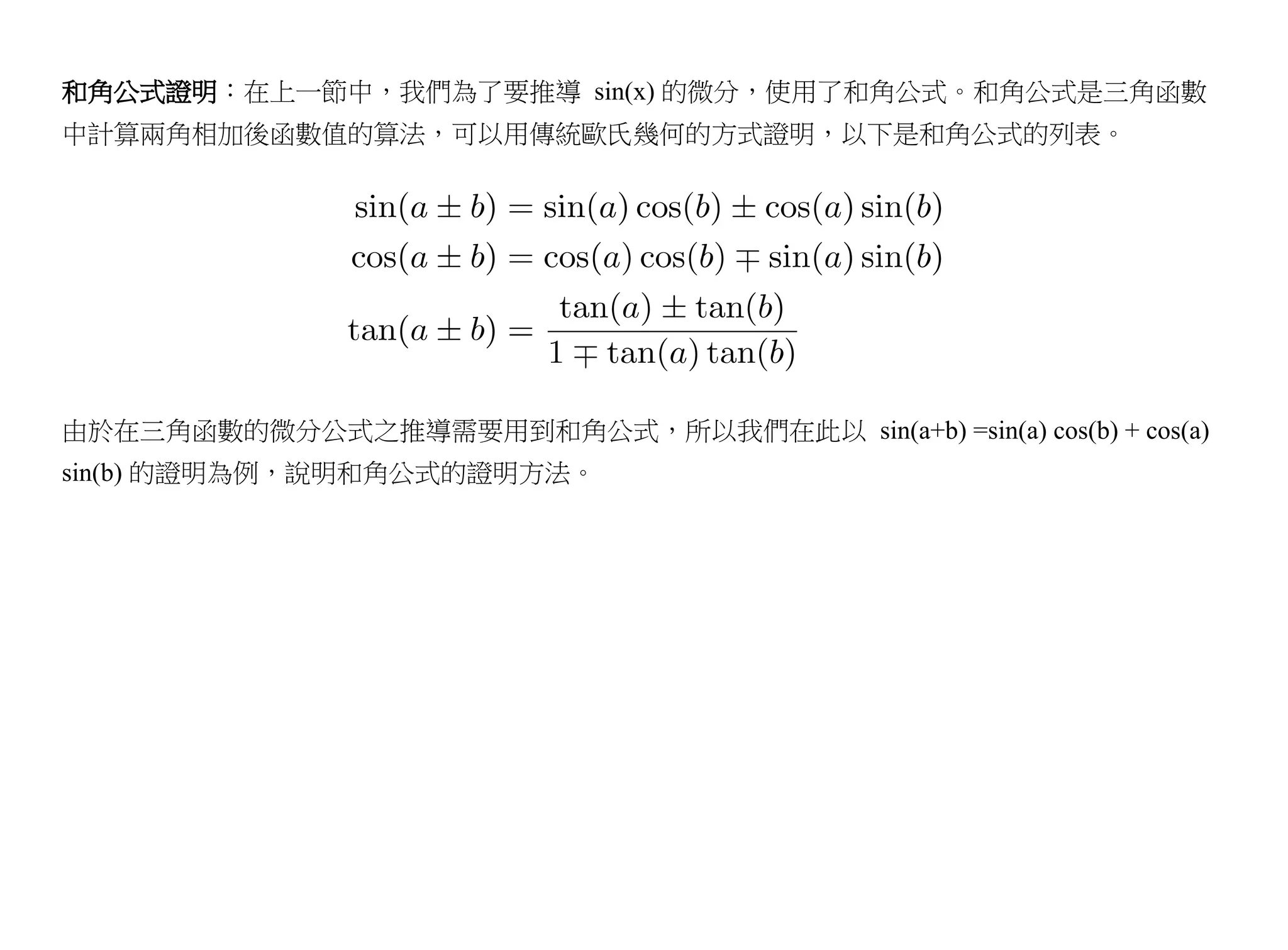 和角公式證明：在上一節中，我們為了要推導 sin(x) 的微分，使用了和角公式。和角公式是三角函數
中計算兩角相加後函數值的算法，可以用傳統歐氏幾何的方式證明，以下是和角公式的列表。




由於在三角函數的微分公式之推導需要用到和角公式，所以我們在此以 sin(a+b) =sin(a) cos(b) + cos(a)
sin(b) 的證明為例，說明和角公式的證明方法。
 