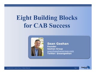 Eight Building Blocks
                      for CAB Success

                                                     Sean Geehan
                                                     Founder
                                                     Geehan Group
                                                     sean@geehangroup.com
                                                     sean@geehangroup com
                                                     Twitter: @seangeehan




Copyright © 2011 Geehan Group. All Rights Reserved                          Page 1
 