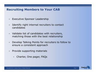 Recruiting Members to Your CAB


           Executive Sponsor Leadership

           Identify right internal recruiters to contact
           candidates

           Validate list of candidates with recruiters,
           matching those with the best relationship

           Develop T lki
           D   l   Talking P i t f recruiters t follow to
                           Points for   it    to f ll  t
           ensure a consistent approach

           Provide supporting materials

                     Charter, One pager, FAQs



Copyright © 2011 Geehan Group. All Rights Reserved          Page 11
 