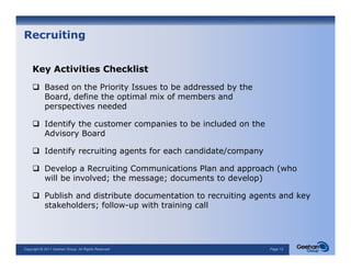 Recruiting


    Key Activities Checklist

            Based on the Priority Issues to be addressed by the
            B   d      h P i i I            b   dd     db h
            Board, define the optimal mix of members and
            perspectives needed

            Identify the customer companies to be included on the
            Advisory Board

            Identify recruiting agents for each candidate/company

            Develop a Recruiting Communications Plan and approach (who
            will be involved; the message; documents to develop)

            Publish and distribute documentation to recruiting agents and key
            stakeholders; follow-up with training call




Copyright © 2011 Geehan Group. All Rights Reserved                  Page 12
 