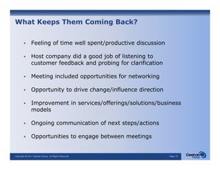 What Keeps Them Coming Back?


               Feeling of time well spent/productive discussion

               Host company did a good job of listening to
               customer feedback and probing for clarification

               Meeting i l d d opportunities f networking
               M   i   included        i i for       ki

               Opportunity to drive change/influence direction

               Improvement in services/offerings/solutions/business
               models

               Ongoing communication of next steps/actions

               Opportunities to engage between meetings
                pp                g g                g


Copyright © 2011 Geehan Group. All Rights Reserved                Page 15
 