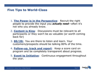 Five Tips to World-Class


        1. The Power is in the Perspective: Recruit the right
          people t provide the input you actually need—often it’s
               l to    id th i     t       t ll      d  ft   it’
          not who you already know.
        2. Content is King: Discussions must be relevant to all
                           g
          participants or they won’t be as valuable (or worth coming
          back for)
        3.
        3 80/20: You are there to listen and learn Your
                                              learn.
          customers/prospects should be talking 80% of the time.
        4. Follow-up, track and report: Keep a score card on
          program and be completely transparent about progress
                                                      progress.
        5. Event to Initiative: Continuous engagement throughout
          the year.


Copyright © 2011 Geehan Group. All Rights Reserved         Page 16
 