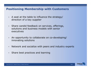 Positioning Membership with Customers

           A seat at the table to influence the strategy/
           direction of a key supplier

           Share candid feedback on services, offerings,
           solutions and business models with senior
           executives
                  i

           An opportunity to collaborate on co-developing/
           innovating solutions
                        l

           Network and socialize with peers and industry experts

           Share best practices and learning



Copyright © 2011 Geehan Group. All Rights Reserved           Page 7
 
