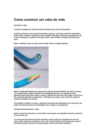 Como construir um cabo de rede
Cortando o cabo:

1-Corte um pedaço do cabo de rede do tamanho que você irá necessitar!

Lembre-se! Nunca conte em fazer emendas, portanto, ao medir o tamanho necessário,
tenha muito cuidado, considere curvas, subidas, descidas, saliências, reentrâncias, etc.
E não se esqueça: se sobrar você pode cortar, mas se faltar a solução fica bem mais
cara...

Após a medição, faça um corte recto e limpo. Como a imagem abaixo:




Retire a protecção/isolamento (capa azul na figura) da extremidade, em mais ou menos
uns 3 centímetros. Alguns alicates de cromagem possuem uma sessão de corte
específica para isto (você coloca o cabo na sessão de corte que não realiza o corte até o
fim, somente retirando o isolamento - veja figura em anexo), caso contrário, pode ser
usado um estilete ou canivete.

2-A pressão a realizar no corte, o tamanho da sessão de isolamento a ser removido, etc.,
serão mais fáceis de serem controlados com o tempo e a experiência.

3-Preparando/separando o cabo:

Após o corte do isolamento, é necessário você separar os cabos/fios internos conforme
a cor de cada um.

Tu verás que são 4 pares de cabo coloridos, sendo cada par composto por uma cor
(azul, verde, laranja ou castanho), e seu "par" branco (branco com listas azuis, branco
com listas verdes, branco com listas laranja, branco com listas castanho).
 