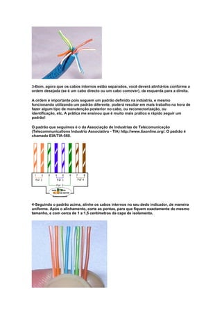 3-Bom, agora que os cabos internos estão separados, você deverá alinhá-los conforme a
ordem desejada (se é um cabo directo ou um cabo comover), da esquerda para a direita.

A ordem é importante pois seguem um padrão definido na indústria, e mesmo
funcionando utilizando um padrão diferente, poderá resultar em mais trabalho na hora de
fazer algum tipo de manutenção posterior no cabo, ou reconectorização, ou
identificação, etc. A prática me ensinou que é muito mais prático e rápido seguir um
padrão!

O padrão que seguimos é o da Associação de Industrias de Telecomunicação
(Telecommunications Industrio Associativo - TIA) http://www.tiaonline.org/. O padrão é
chamado EIA/TIA-568.




4-Seguindo o padrão acima, alinhe os cabos internos no seu dedo indicador, de maneira
uniforme. Após o alinhamento, corte as pontas, para que fiquem exactamente do mesmo
tamanho, e com cerca de 1 a 1,5 centímetros da capa de isolamento.
 