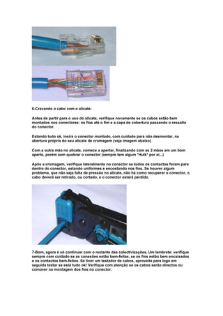 6-Cravando o cabo com o alicate:

Antes de partir para o uso do alicate, verifique novamente se os cabos estão bem
montados nos conectores: os fios até o fim e a capa de cobertura passando o ressalto
do conector.

Estando tudo ok, insira o conector montado, com cuidado para não desmontar, na
abertura própria do seu alicate de cromagem (veja imagem abaixo)

Com a outra mão no alicate, comece a apertar, finalizando com as 2 mãos em um bom
aperto, porém sem quebrar o conector (sempre tem algum *Hulk* por aí...)

Após a cromagem, verifique lateralmente no conector se todos os contactos foram para
dentro do conector, estando uniformes e encostando nos fios. Se houver algum
problema, que não seja falta de pressão no alicate, não há como recuperar o conector, o
cabo deverá ser retirado, ou cortado, e o conector estará perdido.




7-Bom, agora é só continuar com o restante das colectivizações. Um lembrete: verifique
sempre com cuidado se as conexões estão bem-feitas, se os fios estão bem encaixados
e os contactos bem-feitos. Se tiver um testador de cabos, aproveite para logo em
seguida testar se está tudo ok! Verifique com atenção se os cabos serão directos ou
comover na montagem dos fios no conector.
 