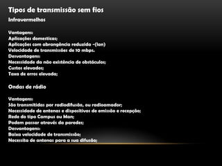 Tipos de transmissão sem fiosInfravermelhosVantagens:Aplicações domesticas;Aplicações com abrangência reduzida -(lan)Velocidade de transmissões de 10 mbps.Desvantagens:Necessidade da não existência de obstáculos;Custos elevados;Taxa de erros elevada;Ondas de rádioVantagens:São transmitidas por radiodifusão, ou radioamador;Necessidade de antenas e dispositivos de emissão e recepção;Rede do tipo Campus ou Man;Podem passar através da paredes;Desvantagens:Baixa velocidade de transmissão;Necessita de antenas para a sua difusão;            