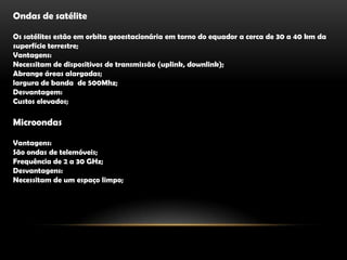 Ondas de satéliteOs satélites estão em orbita geoestacionária em torno do equador a cerca de 30 a 40 km da superfície terrestre;Vantagens:Necessitam de dispositivos de transmissão (uplink, downlink);Abrange áreas alargadas;largura de banda  de 500Mhz;Desvantagem:Custos elevados;                                                               MicroondasVantagens:São ondas de telemóveis;Frequência de 2 a 30 GHz;Desvantagens:Necessitam de um espaço limpo;