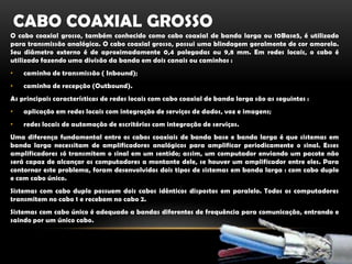 Cabo Coaxial GrossoO cabo coaxial grosso, também conhecido como cabo coaxial de banda larga ou 10Base5, é utilizado para transmissão analógica. O cabo coaxial grosso, possui uma blindagem geralmente de cor amarela. Seu diâmetro externo é de aproximadamente 0,4 polegadas ou 9,8 mm. Em redes locais, o cabo é utilizado fazendo uma divisão da banda em dois canais ou caminhos :caminho de transmissão ( Inbound);caminho de recepção (Outbound).As principais características de redes locais com cabo coaxial de banda larga são as seguintes :aplicação em redes locais com integração de serviços de dados, voz e imagens;redes locais de automação de escritórios com integração de serviços.Uma diferença fundamental entre os cabos coaxiais de banda base e banda larga é que sistemas em banda larga necessitam de amplificadores analógicos para amplificar periodicamente o sinal. Esses amplificadores só transmitem o sinal em um sentido; assim, um computador enviando um pacote não será capaz de alcançar os computadores a montante dele, se houver um amplificador entre eles. Para contornar este problema, foram desenvolvidos dois tipos de sistemas em banda larga : com cabo duplo e com cabo único.Sistemas com cabo duplo possuem dois cabos idênticos dispostos em paralelo. Todos os computadores transmitem no cabo 1 e recebem no cabo 2.Sistemas com cabo único é adequado a bandas diferentes de frequência para comunicação, entrando e saindo por um único cabo.