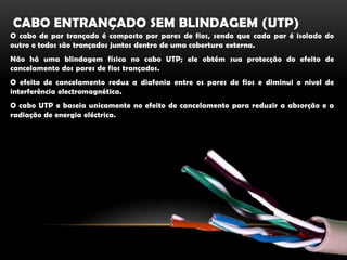 Cabo entrançado sem blindagem (utp)O cabo de par trançado é composto por pares de fios, sendo que cada par é isolado do outro e todos são trançados juntos dentro de uma cobertura externa.Não há uma blindagem física no cabo UTP; ele obtém sua protecção do efeito de cancelamento dos pares de fios trançados.O efeito de cancelamento reduz a diafonia entre os pares de fios e diminui o nível de interferência electromagnética.O cabo UTP e baseia unicamente no efeito de cancelamento para reduzir a absorção e a radiação de energia eléctrica. 