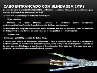 Cabo entrançado com blindagem (stp)Os cabos de pares trançados blindados (STP) combinam as técnicas de blindagem e cancelamento para proteger o cabo contra a degradação do sinal.Os cabos STP projectados para redes são de dois tipos:STP de 100 ohms- Utilizado em Redes Ethernet, aumenta a resistência contra interferência electromagnética/interferência de radiofrequência do fio de par trançado.- A blindagem não faz parte do circuito de dados. Portanto, tem que ser aterrada. Se não for aterrada, a blindagem irá se transformar em uma antena e os seus problemas se multiplicarão.STP de150 ohms- Foi lançado pela IBM para as Redes Token-Ring.- Utiliza uma técnica de blindagem redundante. Tanto é blindado, para reduzir a interferência electromagnética e a interferência de radiofrequência, como cada par de fios trançados é separado um do outro por uma blindagem, o que diminui a diafonia. Além disso, cada par é trançado para que os efeitos do cancelamento sejam aproveitados ao máximo.