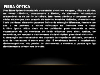 Fibra ópticaUma fibra óptica é constituída de material dielétrico, em geral, sílica ou plástico, em forma cilíndrica, transparente e flexível, de dimensões microscópicas comparáveis às de um fio de cabelo. Esta forma cilíndrica é composta por um núcleo envolto por uma camada de material também dielétrico, chamada casca. Cada um desses elementos possuem índices de refracção diferentes, fazendo com que a luz percorra o núcleo reflectindo na fronteira com a casca.A fibra óptica utiliza sinais de luz codificados para transmitir os dados, necessitando de um conversor de sinais eléctricos para sinais ópticos, um transmissor, um receptor e um conversor de sinais ópticos para sinais eléctricos.A atenuação das transmissões não depende da frequência utilizada, portanto a taxa de transmissão é muito mais alta. É totalmente imune a interferências electromagnéticas, não precisa de aterramento e mantém os pontos que liga electricamente isolados um do outro.
