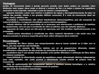 Vantagensperdas de transmissão baixa e banda passante grande: mais dados podem ser enviados sobre distâncias mais longas, desse modo se diminui o número de fios e se reduz o número de repetidores necessários nesta extensão, reduzindo o custo do sistema e complexidade.pequeno tamanho e peso: vem resolver o problema de espaço e descongestionamento de tubos no subsolo das grandes cidades e em grandes edifícios comerciais. É o meio de transmissão ideal em aviões, navios, satélites, etc.imunidade a interferências: não sofrem interferências electromagnéticas, pois são compostas de material dielétrico, e asseguram imunidade a pulsos electromagnéticos.isolação eléctrica: não há necessidade de se preocupar com aterramento e problemas de interface de equipamento, uma vez que é constituída de vidro ou plástico, que são isolantes eléctricos.segurança do sinal: possui um alto grau de segurança, pois não irradiam significativamente a luz propagada.matéria-prima abundante: é constituída por sílica, material abundante e não muito caro. Sua despesa aumenta no processo requerido para fazer vidros ultrapuros desse material.Desvantagensfragilidade das fibras ópticas sem encapsulamento: deve-se tomar cuidado ao se lidar com as fibras, pois elas quebram com facilidade.dificuldade de conexões das fibras ópticas: por ser de pequeníssima dimensão, exigem procedimentos e dispositivos de alta precisão na realização de conexões e junções.acopladores tipo T com perdas muito grandes: essas perdas dificultam a utilização da fibra óptica em sistemas multiponto.impossibilidade de alimentação remota de repetidores: requer alimentação eléctrica independente para cada repetidor, não sendo possível a alimentação remota através do próprio meio de transmissão.falta de padronização dos componentes ópticos: o contínuo avanço tecnológico e a relativa imaturidade não tem facilitado e estabelecimento de padrões.alto custo de instalação e manutenção.