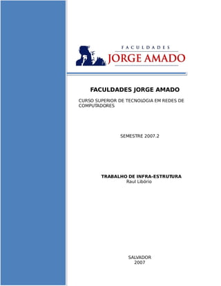 FACULDADES JORGE AMADO
CURSO SUPERIOR DE TECNOLOGIA EM REDES DE
COMPUTADORES




               SEMESTRE 2007.2




        TRABALHO DE INFRA-ESTRUTURA
                Raul Libório




                  SALVADOR
                    2007