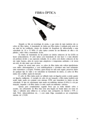 10
FIBRA ÓPTICA
Quando se fala em tecnologia de ponta, o que existe de mais moderno são os
cabos de fibra óptica. A transmissão de dados por fibra óptica é realizada pelo envio de
um sinal de luz codificado, dentro do domínio de frequência do infravermelho a uma
velocidade de 10 a 15 MHz. O cabo óptico consiste de um filamento de sílica e de
plástico, onde é feita a transmissão da luz.
As fontes de transmissão de luz podem ser diodos emissores de luz (LED) ou
lasers semicondutores. O cabo óptico com transmissão de raio laser é o mais eficiente
em potência devido a sua espessura reduzida. Já os cabos com diodos emissores de luz
são muito baratos, além de serem mais adaptáveis à temperatura ambiente e de terem
um ciclo de vida maior que o do laser.
Apesar de serem mais caros, os cabos de fibra óptica não sofrem interferências
com ruídos eletromagnéticos e com radiofrequências e permitem uma total isolamento
entre transmissor e receptor. Portanto, quem deseja ter uma rede segura, preservar dados
de qualquer tipo de ruído e ter velocidade na transmissão de dados, os cabos de fibra
óptica são a melhor opção do mercado.
O cabo de fibra óptica pode ser utilizado tanto em ligações ponto a ponto quanto
em ligações multiponto. A exemplo do cabo de par trançado, a fibra óptica também está
sendo muito usada em conjunto com sistemas ATM, que transmitem os dados em alta
velocidade. O tipo de cabeamento mais usado em ambientes internos (LANs) é o de par
trançado, enquanto o de fibra óptica é o mais usado em ambientes externos.
Apenas para complementar: segundo livros que eu tenho falando sobre o
assunto, um cabeamento de fibra ótica teria uma largura de banda típica em torno de
1ghz, o suficiente para utilizar-se os serviços mais corriqueiros da Internet ( FTP, e-
mail, Web, videoconferência etc... ) com muita folga, assumindo-se um comprimento
máximo de 1,5 KM.
 