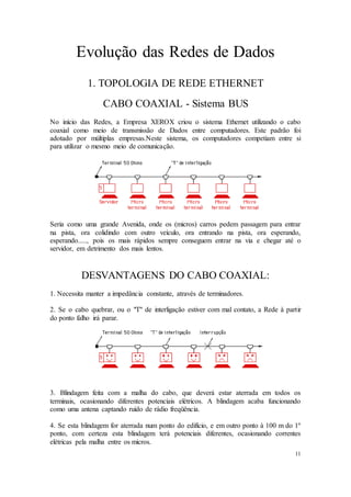 11
Evolução das Redes de Dados
1. TOPOLOGIA DE REDE ETHERNET
CABO COAXIAL - Sistema BUS
No início das Redes, a Empresa XEROX criou o sistema Ethernet utilizando o cabo
coaxial como meio de transmissão de Dados entre computadores. Este padrão foi
adotado por múltiplas empresas.Neste sistema, os computadores competiam entre si
para utilizar o mesmo meio de comunicação.
Seria como uma grande Avenida, onde os (micros) carros pedem passagem para entrar
na pista, ora colidindo com outro veículo, ora entrando na pista, ora esperando,
esperando....., pois os mais rápidos sempre conseguem entrar na via e chegar até o
servidor, em detrimento dos mais lentos.
DESVANTAGENS DO CABO COAXIAL:
1. Necessita manter a impedância constante, através de terminadores.
2. Se o cabo quebrar, ou o "T" de interligação estiver com mal contato, a Rede à partir
do ponto falho irá parar.
3. Blindagem feita com a malha do cabo, que deverá estar aterrada em todos os
terminais, ocasionando diferentes potenciais elétricos. A blindagem acaba funcionando
como uma antena captando ruído de rádio freqüência.
4. Se esta blindagem for aterrada num ponto do edifício, e em outro ponto à 100 m do 1º
ponto, com certeza esta blindagem terá potenciais diferentes, ocasionando correntes
elétricas pela malha entre os micros.
 