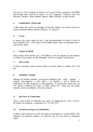 17
Um cabo de 3/8 de polegada (9,18mm) com 12 pares de fibra, operando à 140 MBPS
pode carregar tantos canais de voz quanto um de 3 polegadas ( 73mm) de cobre com
900 pares trançados. Menor tamanho significa melhor utilização de dutos internos.
4 - Condutividade elétrica nula
A fibra óptica não precisa ser protegida de descargas elétricas, nem mesmo precisa ser
aterrada, podendo suportar elevadas diferenças de potencial.
5- Leveza
O mesmo cabo óptico citado no item 2 pesa aproximadamente 58 kg/km. O cabo de
pares trançados pesa 7.250 Kg/km. Isto possibilita maiores lances de puxamento para o
cabo de fibra óptica.
6 - Largura de Banda
Fibras ópticas foram testadas até os 350 bilhões de bits por segundo em uma distância
de 100km. Taxas teóricas de 200-500 trilhões de bits por segundo são alcançáveis.
7 - Baixa Perda
As fibras monomodo atuais possuem perdas tão baixas quanto 0,2 dB/km (Em 1550
nm).
8- Imunidade à Ruídos
Diferente dos sistemas metálicos, que requerem blindagem para evitar radiação e
captação eletromagnética, o cabo óptico é um dielétrico e não é afetado por
interferências de rádio frequência ou eletromagnéticas. O potencial para baixas taxas de
erro, elevam a eficiência do circuito. As fibras ópticas são o único meio que podem
transmitir através de ambientes sob severa radiação.
9 - Alta Faixa de Temperatura
Fibras e cabos podem ser fabricados para operar em temperaturas de -40º C até 93ºC.
Há registros de resistência a temperatura de -73ºC até 535ºC.
10 - Sem Risco de Fogo ou Centelhamento
As fibras ópticas oferecem um meio para dados sem circulação de corrente elétrica. Para
aplicações em ambientes perigosos ou explosivos, elas são uma forma de transmissão
segura.
 