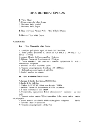 18
TIPOS DE FIBRAS ÓPTICAS
1- Vidro( Sílica)
A. Fibras monomodo índice degrau
B. Multimodo índice gradual
C. Multimodo índice degrau
2- Sílica com Casca Plástica( PCS ) - Fibras de Índice Degrau
3- Plástica - Fibras Índice Degrau
Características
1.A Fibras Monomodo Índice Degrau
A. Aplicações para grande largura de banda (350 Ghz-1991)
B. Baixas perdas: tipicamente 0,3 dB/km até 0,5 dB/Km ( 1300 nm), e 0,2
dB/km ( 1550 nm)
C. Área do diâmetro do Campo modal de 10 mícrons
D. Diâmetro Externo de Revestimento de 125 mícron
E. Custos superiores para conectores, emendas, equipamentos de teste e
transmissores/ receptores
F. Transmite um modo ou caminho de luz
G. Transmite em comprimento de onda de 1300 e 1550 nm
H . Fabricada em comprimento de até 25Km
I . Sensível a dobras (curvaturas).
1B. Fibras Multimodo Índice Gradual
A. Largura de Banda da ordem de1500 Mhz-Km
B. Perdas de 1 a 6 dB/Km
C. Núcleos de 50/ 62/ 85/ 100 mícrons (Padrões CCITT)
D. Diâmetro Externo do Revestimento de 125 e 140 mícrons
E. É eficaz com fontes de laser e LED
F. Componentes, equipamentos de teste e transmissores/ receptores de baixo
custo
G. Transmite muitos modos (500+-) ou caminhos de luz, admite muitos modos
de propagação
H. Possui limitação de distância devido às altas perdas e dispersão modal.
I. Transmite à 820-850 e 1300 nm.
J. Fabricadas em comprimentos até 2,2 Km
 