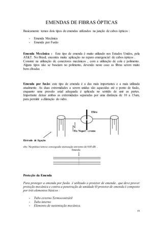 19
EMENDAS DE FIBRAS ÓPTICAS
Basicamente temos dois tipos de emendas utilizados na junção de cabos ópticos :
- Emenda Mecânica
- Emenda por Fusão
Emenda Mecânica : Este tipo de emenda é muito utilizado nos Estados Unidos, pela
AT&T. No Brasil, encontra muita aplicação no reparo emergencial de cabos ópticos .
Consiste na utilização de conectores mecânicos , com a utilização de cola e polimento.
Alguns tipos não se baseiam no polimento, devendo neste caso as fibras serem muito
bem clivadas .
Emenda por fusão: este tipo de emenda é a das mais importantes e a mais utilizada
atualmente. As duas extremidades a serem unidas são aquecidas até o ponto de fusão,
enquanto uma pressão axial adequada é aplicada no sentido de unir as partes.
Importante deixar ambas as extremidades separadas por uma distância de 10 a 15um,
para permitir a dilatação do vidro.
Fibra
Fio Níquel - cromo
Eletrodo de ligação
obs: Na prática tem-se conseguido atenuação emtorno de 0.05 dB .
Emenda
Proteção da Emenda
Para proteger a emenda por fusão é utilizado o protetor de emenda , que deve prover
proteção mecânica e contra a penetração de umidade O protetor de emenda é composto
por três elementos básicos :
- Tubo externo Termocontrátil
- Tubo interno
- Elemento de sustentação mecânica.
 