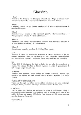23
Glossário
1 Base5
Ethernet de Par Trançado sem blindagem; velocidade de 1 Mbps; a distância máxima
entre estações de trabalho e o conector é de 500 metros. Não muito utilizado.
10Base2
CheaperNet, ThinNet ou Thin Ethernet; velocidade de 10 Mbps; o segmento máximo de
cabo é de 200 metros.
10Base5
Ethernet espesso, o sistema de cabo especificado pela Dec e Xerox; velocidade de 10
Mbps; o segmento máximo de cabo é de 500 metros.
10Base-F
Ethernet de Fibra; utilizado entre estações de trabalho e um concentrador; velocidade de
10 Mbps; a distância estimada é de 2,2 quilômetros.
10Base-T
Ethernet de par trançado; velocidade de 10 Mbps. Muito popular.
ATM
Protocolo de Modo de Transmissão Assíncrona de Dados em blocos de 53 bits,
atingindo velocidades a partir de 155 MB/s até 1,7Gb/s. Corresponde à futura tecnologia
para redes de dados e permitirá, entre outras coisas, videoconferência em tempo real.
BR
Código ISO de identificação do Brasil na Rede, tipo de sufixo de um endereço na
Internet. Um endereço brasileiro na Internet, registrado no órgão de gerenciamento da
rede por aqui, sempre tem esta sigla.
BROWSER
Programa para visualizar, folhear páginas na Internet. Navegador, software para
navegação da Internet. Os mais utilizado são o Netscape Navigator e o Internet
Explorer.
CABEAMENTO ESTRUTURADO
Técnica de disposição de cabos em um edifício caracterizada por uma configuração
topológica flexível, facilitando a instalação e o remanejamento de redes locais.
CABO UTP
Tipo de cabo mais utilizado nas topologias de redes de computadores atuais. É
composto por quatro pares de cabos trançados entre si atingindo a velocidade de 155
milhões de bytes por segundo (155MBp/s). Pode alcançar até 100 metros entre duas
conexões dentro da Categoria 5.
CATEGORIA 5
 