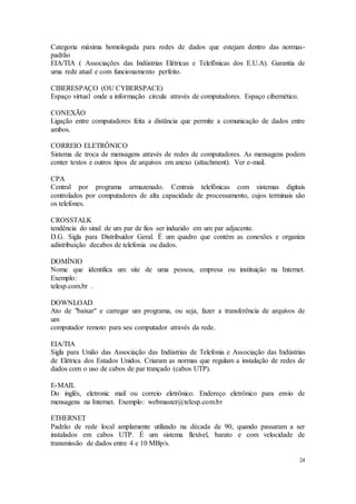 24
Categoria máxima homologada para redes de dados que estejam dentro das normas-
padrão
EIA/TIA ( Associações das Indústrias Elétricas e Telefônicas dos E.U.A). Garantia de
uma rede atual e com funcionamento perfeito.
CIBERESPAÇO (OU CYBERSPACE)
Espaço virtual onde a informação circula através de computadores. Espaço cibernético.
CONEXÃO
Ligação entre computadores feita a distância que permite a comunicação de dados entre
ambos.
CORREIO ELETRÔNICO
Sistema de troca de mensagens através de redes de computadores. As mensagens podem
conter textos e outros tipos de arquivos em anexo (attachment). Ver e-mail.
CPA
Central por programa armazenado. Centrais telefônicas com sistemas digitais
controlados por computadores de alta capacidade de processamento, cujos terminais são
os telefones.
CROSSTALK
tendência do sinal de um par de fios ser induzido em um par adjacente.
D.G. Sigla para Distribuidor Geral. É um quadro que contém as conexões e organiza
adistribuição decabos de telefonia ou dados.
DOMÍNIO
Nome que identifica um site de uma pessoa, empresa ou instituição na Internet.
Exemplo:
telesp.com.br .
DOWNLOAD
Ato de "baixar" e carregar um programa, ou seja, fazer a transferência de arquivos de
um
computador remoto para seu computador através da rede.
EIA/TIA
Sigla para União das Associação das Indústrias de Telefonia e Associação das Indústrias
de Elétrica dos Estados Unidos. Criaram as normas que regulam a instalação de redes de
dados com o uso de cabos de par trançado (cabos UTP).
E-MAIL
Do inglês, eletronic mail ou correio eletrônico. Endereço eletrônico para envio de
mensagens na Internet. Exemplo: webmaster@telesp.com.br
ETHERNET
Padrão de rede local amplamente utilizado na década de 90, quando passaram a ser
instalados em cabos UTP. É um sistema flexível, barato e com velocidade de
transmissão de dados entre 4 e 10 MBp/s.
 