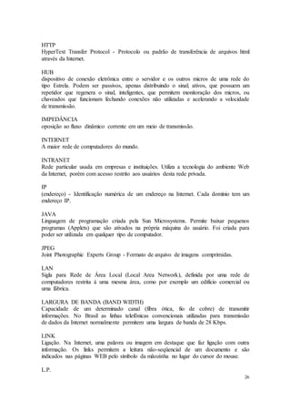 26
HTTP
HyperText Transfer Protocol - Protocolo ou padrão de transferência de arquivos html
através da Internet.
HUB
dispositivo de conexão eletrônica entre o servidor e os outros micros de uma rede do
tipo Estrela. Podem ser passivos, apenas distribuindo o sinal; ativos, que possuem um
repetidor que regenera o sinal, inteligentes, que permitem monitoração dos micros, ou
chaveados que funcionam fechando conexões não utilizadas e acelerando a velocidade
de transmissão.
IMPEDÂNCIA
oposição ao fluxo dinâmico corrente em um meio de transmissão.
INTERNET
A maior rede de computadores do mundo.
INTRANET
Rede particular usada em empresas e instituições. Utiliza a tecnologia do ambiente Web
da Internet, porém com acesso restrito aos usuários desta rede privada.
IP
(endereço) - Identificação numérica de um endereço na Internet. Cada domínio tem um
endereço IP.
JAVA
Linguagem de programação criada pela Sun Microsystems. Permite baixar pequenos
programas (Applets) que são ativados na própria máquina do usuário. Foi criada para
poder ser utilizada em qualquer tipo de computador.
JPEG
Joint Photographic Experts Group - Formato de arquivo de imagens comprimidas.
LAN
Sigla para Rede de Área Local (Local Area Network), definida por uma rede de
computadores restrita à uma mesma área, como por exemplo um edifício comercial ou
uma fábrica.
LARGURA DE BANDA (BAND WIDTH)
Capacidade de um determinado canal (fibra ótica, fio de cobre) de transmitir
informações. No Brasil as linhas telefônicas convencionais utilizadas para transmissão
de dados da Internet normalmente permitem uma largura de banda de 28 Kbps.
LINK
Ligação. Na Internet, uma palavra ou imagem em destaque que faz ligação com outra
informação. Os links permitem a leitura não-seqüencial de um documento e são
indicados nas páginas WEB pelo símbolo da mãozinha no lugar do cursor do mouse.
L.P.
 