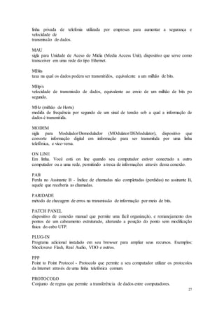27
linha privada de telefonia utilizada por empresas para aumentar a segurança e
velocidade de
transmissão de dados.
MAU
sigla para Unidade de Aceso de Mídia (Media Access Unit), dispositivo que serve como
transceiver em uma rede do tipo Ethernet.
MBits
taxa na qual os dados podem ser transmitidos, equivalente a um milhão de bits.
MBp/s
velocidade de transmissão de dados, equivalente ao envio de um milhão de bits po
segundo.
MHz (milhão de Herts)
medida de frequência por segundo de um sinal de tensão sob a qual a informação de
dados é transmitida.
MODEM
sigla para Modulador/Demodulador (MOdulator/DEModulator), dispositivo que
converte informação digital em informação para ser transmitida por uma linha
telefônica, e vice-versa.
ON LINE
Em linha. Você está on line quando seu computador estiver conectado a outro
computador ou a uma rede, permitindo a troca de informações através dessa conexão.
PAB
Perda no Assinante B - Índice de chamadas não completadas (perdidas) no assinante B,
aquele que receberia as chamadas.
PARIDADE
método de checagem de erros na transmissão de informação por meio de bits.
PATCH PANEL
dispositivo de conexão manual que permite uma fácil organização, e remanejamento dos
pontos de um cabeamento estruturado, alterando a posição do ponto sem modificação
física do cabo UTP.
PLUG-IN
Programa adicional instalado em seu browser para ampliar seus recursos. Exemplos:
Shockwave Flash, Real Audio, VDO e outros.
PPP
Point to Point Protocol - Protocolo que permite a seu computador utilizar os protocolos
da Internet através de uma linha telefônica comum.
PROTOCOLO
Conjunto de regras que permite a transferência de dados entre computadores.
 