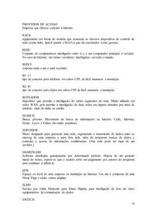 28
PROVEDOR DE ACESSO
Empresa que oferece conexão à Internet.
RACK
equipamento em forma de armário que armazena os diversos dispositivos de controle de
rede (como hubs, lpatch panels e D.I.O.s) que são encaixados como gavetas.
REDE
Conjunto de computadores interligados entre si e a um computador principal, o servidor.
No caso da Internet, são vários servidores interligados em todo o mundo.
REPLY
resposta dada a um e-mail recebido.
RJ -11
tipo de conector para telefonia em cabos UTP, de fácil manuseio e instalação.
RJ- 45
tipo de conector para dados em cabos UTP de fácil manuseio e instalação.
ROTEADOR
dispositivo que permite a interligação de vários segmentos de rede. Muito utilizado em
redes WAN, pois permite a interligação de duas redes em lugares distantes por meio de
telefone, sinal de rádio ou satélite.
SEARCH
Busca, procura. Mecanismo de busca de informações na Internet. Cadê, Altavista,
Excite, Lycos e Yahoo são muito populares.
SERVIDOR
Micro designado para gerenciar uma rede, organizando a transmissão de dados entre os
microsg de uma empresa e para fora dela, além de armazenar bancos de dados e
controlar o acesso de informações confidenciais. Uma rede pode ter mais de um
servidor.]
SHAREWARE
Software distribuído gratuitamente por determinado período. Depois de um período
inicial de testes, espera-se que o usuário envie um pagamento aos autores do programa
para continuar a utilizá-lo.
SITE
Espaço ou local de uma empresa ou instituição na Internet. Um site é composto de uma
Home Page e várias outras páginas.
SLDD
Serviço por Linha Dedicada para Sinais Digitais, para interligação de dois até cinco
equipamentos de comunicação de dados.
SWITCH
 