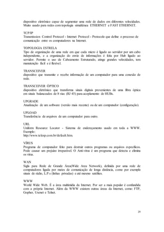 29
dispositivo eletrônico capaz de segmentar uma rede de dados em diferentes velocidades.
Muito usado para redes com topologia simultânea ETHERNET e FAST ETHERNET.
TCP/IP
Transmission Control Protocol - Internet Protocol - Protocolo que define o processo de
comunicação entre os computadores na Internet.
TOPOLOGIA ESTRELA
Tipo de organização de uma rede em que cada micro é ligado ao servidor por um cabo
independente, e a organização do envio de informações é feita por Hub ligado ao
servidor. Permite o uso de Cabeamento Estruturado, atinge grandes velocidades, tem
manutenção fácil e é flexível.
TRANSCEIVER
dispositivo que transmite e recebe informação de um computador para uma conexão de
rede.
TRANSCEIVER ÓPTICO
dispositivo eletrônico que transforma sinais digitais provenientes de uma fibra óptica
em sinais balanceados de 8 vias (RJ 45) para acoplamento de HUBs.
UPGRADE
Atualização de um software (versão mais recente) ou de um computador (configuração).
UPLOAD
Transferência de arquivos de um computador para outro.
URL
Uniform Resource Locator - Sistema de endereçamento usado em toda a WWW.
Exemplo:
http://www.telesp.com.br/default.htm.
VÍRUS
Programa de computador feito para destruir outros programas ou arquivos específicos.
Pode causar um prejuízo irreparável. O Anti-vírus é um programa que detecta e elimina
os vírus.
WAN
Sigla para Rede de Grande Área(Wide Area Network), definida por uma rede de
computadores ligada por meios de comunicação de longa distância, como por exemplo
sinais de rádio, L.P.s (linhas privadas) e até mesmo satélites.
WWW
World Wide Web. É a área multimídia da Internet. Por ser a mais popular é confundida
com a própria Internet. Além da WWW existem outras áreas da Internet, como: FTP,
Gopher, Usenet e Telnet.
 