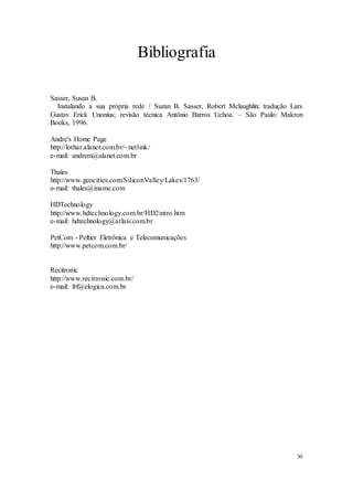 30
Bibliografia
Sasser, Susan B.
Instalando a sua própria rede / Suzan B. Sasser, Robert Mclaughlin; tradução Lars
Gustav Erick Unonius; revisão técnica Antônio Barros Uchoa. – São Paulo: Makron
Books, 1996.
Andre's Home Page
http://lothar.alanet.com.br/~netlink/
e-mail: andrem@alanet.com.br
Thales
http://www.geocities.com/SiliconValley/Lakes/1763/
e-mail: thales@iname.com
HDTechnology
http://www.hdtechnology.com.br/HD2intro.htm
e-mail: hdtechnology@arlais.com.br
PetCom - Peltier Eletrônica e Telecomunicações
http://www.petcom.com.br/
Recitronic
http://www.recitronic.com.br/
e-mail: frf@elogica.com.br
 