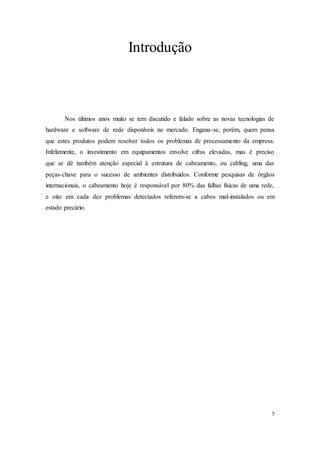 5
Introdução
Nos últimos anos muito se tem discutido e falado sobre as novas tecnologias de
hardware e software de rede disponíveis no mercado. Engana-se, porém, quem pensa
que estes produtos podem resolver todos os problemas de processamento da empresa.
Infelizmente, o investimento em equipamentos envolve cifras elevadas, mas é preciso
que se dê também atenção especial à estrutura de cabeamento, ou cabling, uma das
peças-chave para o sucesso de ambientes distribuídos. Conforme pesquisas de órgãos
internacionais, o cabeamento hoje é responsável por 80% das falhas físicas de uma rede,
e oito em cada dez problemas detectados referem-se a cabos mal-instalados ou em
estado precário.
 