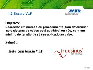 TN 04-09
1.2 Ensaio VLF
Objetivo:
Encontrar um método ou procedimento para determinar
se o sistema de cabos está saudável ou não, com um
mínimo de tensão de stress aplicado ao cabo.
Solução:
Teste com tensão VLF
 