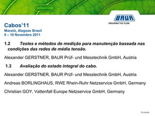 TN 04-09
Cabos’11
Maceió, Alagoas Brasil
8 – 10 Novembro 2011
1.2 Testes e métodos de medição para manutenção baseada nas
condições das redes de média tensão.
Alexander GERSTNER, BAUR Prüf- und Messtechnik GmbH, Austria
1.3 Avaliação do estado integral do cabo.
Alexander GERSTNER, BAUR Prüf- und Messtechnik GmbH, Austria
Andreas BORLINGHAUS, RWE Rhein-Ruhr Netzservice GmbH, Germany
Christian GOY, Vattenfall Europe Netzservice GmbH, Germany
 
