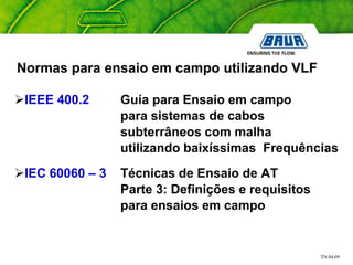 TN 04-09
Normas para ensaio em campo utilizando VLF
IEEE 400.2 Guía para Ensaio em campo
para sistemas de cabos
subterrâneos com malha
utilizando baixíssimas Frequências
IEC 60060 – 3 Técnicas de Ensaio de AT
Parte 3: Definições e requisitos
para ensaios em campo
 