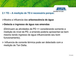 TN 04-09
2.1 TD – A medição de TD é necessária porque:
Mostra a influencia das arborescência de água
Detecta o ingresso de água nas emendas
(Diminuem as atividades de PD => considerando somente a
medição do nível de PD, a emenda poderia apresentar-se bem
mesmo tendo ingresso de água influenciando seu bom
funcionamento).
 Influencia de corrente térmica pode ser detectado com a
medição de Tan Delta.
 
