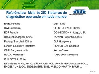 TN 04-09
EWE Alemania CESI Italia
RWE Alemania ELECTROPAULO Brasil
EDF Francia CON-EDISON Chicago, USA
Baosteel Shanghai, China TAIWAN Power Company
Pudong Shanghai, China CLP Hong-Kong
London Electricity, Inglaterra POWER Grid Singapur
CPRI Bangalore India Kepco Corea
REDAL Marruecos RADEEMA Marruecos
CHILECTRA , Chile
En España: AENA, APPLUS-NORCONTROL, UNION FENOSA, CONYCAL,
ENDESA UNELCO, ENDESA-ERZ, ENEL-VIESGO, MARTIN BAUR ...
Referências: Mais de 250 Sistemas de
diagnóstico operando em todo mundo!
 