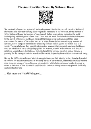The American Slave Trade, By Nathaniel Bacon
We must defend ourselves against all Indians in general, for that they are all enemies, Nathaniel
Bacon said to a crowd of working class Virginians on the eve of the rebellion. In the summer of
1676, Nathaniel Bacon led a group of men through Indian reservations, protesting the unfair
Indian policy and land grants of that time. There was not much fertile land within the colony due
to the growth of tobacco, and Bacon believed the Indians were undeserving of their large
reservations. In protest of the unjust laws set in place, Bacon led an army of angry indentured
servants, slaves and poor free men into executing heinous crimes against the Indian race as a
whole. The men believed they were fighting against a system that promoted servitude, but Bacon
used his rebellion as a way of fighting against the Natives, who he believed were evil. Bacon s
rebellion, an act of civil disobedience failed to benefit the working class but instead became a
gateway for the emergence of the American Slave trade, impacting interracial encounters until today.
During the 1670 s, the colony of Virginiastruggled to create their identity as they heavily depended
on tobacco for a source of income. In this early period of colonization, indentured servitude was the
most common source of cheap labor, an occupation in which both whites and blacks struggled to
thrive in. Because of this, both races experienced a common enemy: the wealthy planter. Critically
acclaimed author and
... Get more on HelpWriting.net ...
 