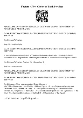 Factors Affect Choice of Bank Services
ADDIS ABABA UNIVERSITY SCHOOL OF GRADUATE STUDIES DEPARTMENT OF
ACCOUNTING AND FINANCE
BANK SELECTION DECISION: FACTORS INFLUENCING THE CHOICE OF BANKING
SERVICES
By: Goiteom W/mariam
June 2011 Addis Ababa
BANK SELECTION DECISION: FACTORS INFLUENCING THE CHOICE OF BANKING
SERVICES
A Thesis Submitted to the School of Graduate Studies of Addis Ababa University in Partial
Fulfillment of the Requirements for the Degree of Master of Science in Accounting and Finance
By: Goiteom W/mariam Advisor: Dr. Ulaganathan S.
June 2011 Addis Ababa
ADDIS ABABA UNIVERSITY SCHOOL OF GRADUATE STUDIES DEPARTMENT OF
ACCOUNTING AND FINANCE
BANK SELECTION DECISION: FACTORS INFLUENCING THE CHOICE OF BANKING
SERVICES
By: Goiteom ... Show more content on Helpwriting.net ...
n iv Table of Contents v List of Tables vii List of Figures viii List of Acronyms ix Abstract x
CHAPTER ONE: INTRODUCTION 1 1.1 Background of the study 1 1.2 Statement of the
Problem 3 1.3 Objectives of the Study 4 1.4 Specific Research Questions 4 1.5 Significance of the
Study 5 1.6 Scope and Limitations of the Study 5 1.7 Organization of the Paper 6
... Get more on HelpWriting.net ...
 