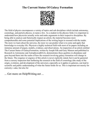 The Current Status Of Galaxy Formation
The field of physics encompasses a variety of topics and sub disciplines which include astronomy,
cosmology, and particle physics, to name a few. As a student in the physics field, it is important to
understand how physicists actually write and make arguments in their respective disciplines. By
being able to analyze and rhetorically inspect an article, the material becomes more
comprehensible and some potential implications of the writing begin to resound with the reader.
The more we learn about the universe, the more we can predict what is to come and apply that
knowledge to everyday life. Physicsis a highly technical field with most of its papers including an
immense amount of jargon, models, evidence, and observations. An inspection of an article entitled
The Current Status of GalaxyFormation, written by Joseph Silk and Gary Mamon and published in
Research in Astronomy and Astrophysics(RAA), demonstrates these qualities in abundance and
goes beyond them into the realm of how the research involving galaxy formation will change in
the future. The exigence or urgency of this article is never explicitly stated, but it can be garnered
from a cursory inspection that furthering the research in the field of cosmology (the study of the
origin, evolution, and development of the universe), especially as it applies to galaxies, can lead to
scientific and public understanding of what the future holds for us. This is important not merely for
curiosity s sake, but also for
... Get more on HelpWriting.net ...
 